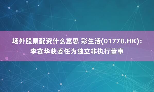 场外股票配资什么意思 彩生活(01778.HK)：李鑫华获委任为独立非执行董事