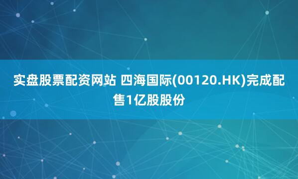 实盘股票配资网站 四海国际(00120.HK)完成配售1亿股股份