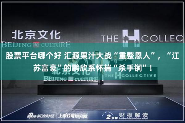 股票平台哪个好 汇源果汁大战“重整恩人”，“江苏富豪”的鹏欣系怀揣“杀手锏”！