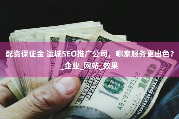 配资保证金 运城SEO推广公司，哪家服务更出色？_企业_网站_效果
