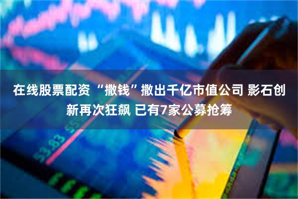 在线股票配资 “撒钱”撒出千亿市值公司 影石创新再次狂飙 已有7家公募抢筹