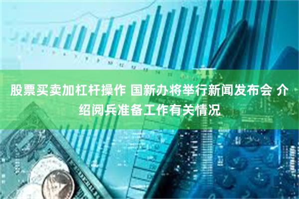 股票买卖加杠杆操作 国新办将举行新闻发布会 介绍阅兵准备工作有关情况