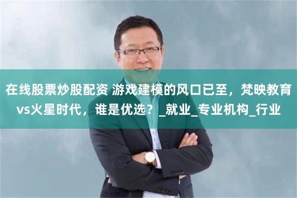 在线股票炒股配资 游戏建模的风口已至，梵映教育vs火星时代，谁是优选？_就业_专业机构_行业