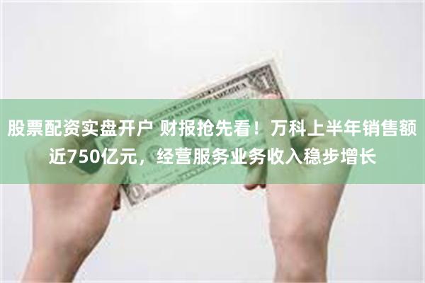 股票配资实盘开户 财报抢先看！万科上半年销售额近750亿元，经营服务业务收入稳步增长