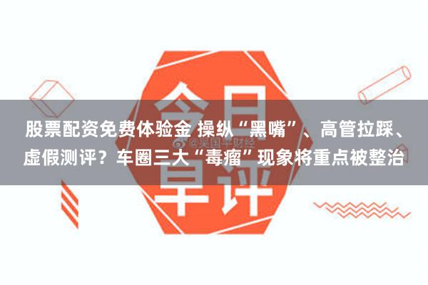 股票配资免费体验金 操纵“黑嘴”、高管拉踩、虚假测评？车圈三大“毒瘤”现象将重点被整治