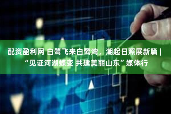 配资盈利网 白鹭飞来白鹭湾，潮起日照展新篇 | “见证河湖蝶变 共建美丽山东”媒体行
