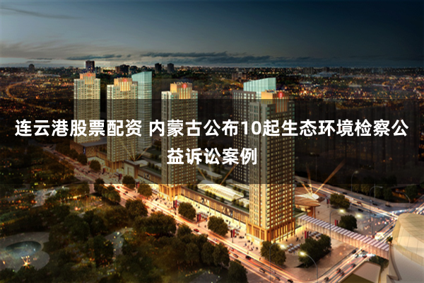 连云港股票配资 内蒙古公布10起生态环境检察公益诉讼案例