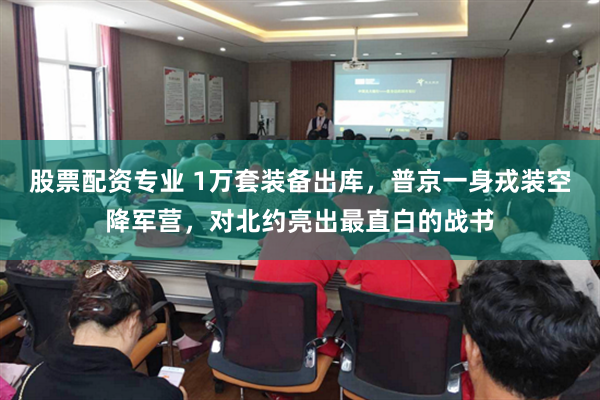 股票配资专业 1万套装备出库，普京一身戎装空降军营，对北约亮出最直白的战书